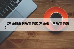 【大连最近的疫情情况,大连近一周疫情情况】