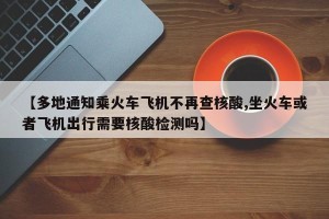 【多地通知乘火车飞机不再查核酸,坐火车或者飞机出行需要核酸检测吗】