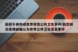 新冠不再构成世界突发公共卫生事件/新型肺炎疫情被确认为世界公共卫生紧急事件