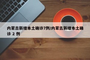内蒙古新增本土确诊7例/内蒙古新增本土确诊 2 例