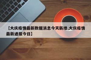 【大庆疫情最新数据消息今天新增,大庆疫情最新通报今日】