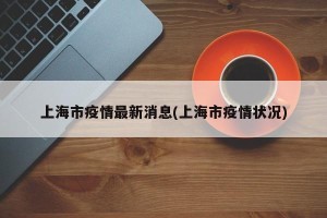 上海市疫情最新消息(上海市疫情状况)