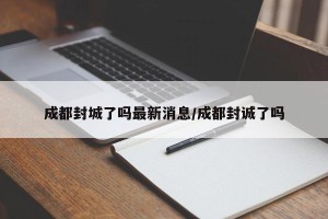 成都封城了吗最新消息/成都封诚了吗