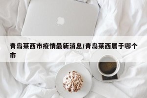 青岛莱西市疫情最新消息/青岛莱西属于哪个市