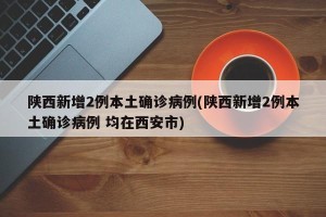 陕西新增2例本土确诊病例(陕西新增2例本土确诊病例 均在西安市)