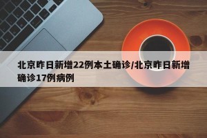 北京昨日新增22例本土确诊/北京昨日新增确诊17例病例