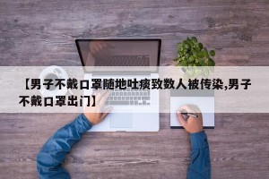 【男子不戴口罩随地吐痰致数人被传染,男子不戴口罩出门】