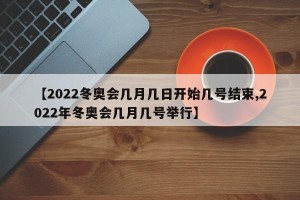 【2022冬奥会几月几日开始几号结束,2022年冬奥会几月几号举行】
