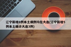 辽宁新增8例本土病例均在大连(辽宁新增5例本土确诊大连3例)