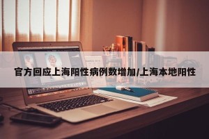 官方回应上海阳性病例数增加/上海本地阳性