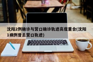 沈阳2例确诊与营口确诊轨迹高度重合(沈阳1病例曾去营口轨迹)