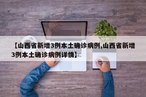 【山西省新增3例本土确诊病例,山西省新增3例本土确诊病例详情】