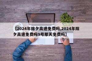 【2024年除夕高速免费吗,2024年除夕高速免费吗9号那天免费吗】