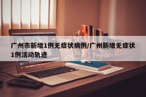 广州市新增1例无症状病例/广州新增无症状1例活动轨迹