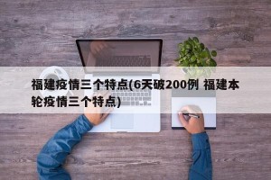 福建疫情三个特点(6天破200例 福建本轮疫情三个特点)