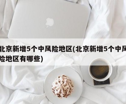 北京新增5个中风险地区(北京新增5个中风险地区有哪些)
