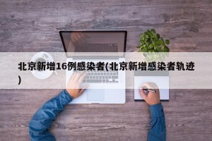 北京新增16例感染者(北京新增感染者轨迹)