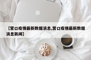 【营口疫情最新数据消息,营口疫情最新数据消息新闻】