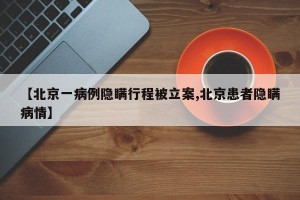 【北京一病例隐瞒行程被立案,北京患者隐瞒病情】