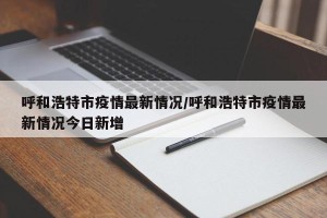 呼和浩特市疫情最新情况/呼和浩特市疫情最新情况今日新增