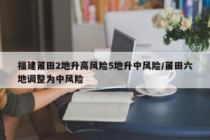 福建莆田2地升高风险5地升中风险/莆田六地调整为中风险