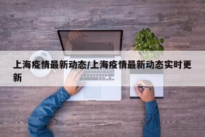 上海疫情最新动态/上海疫情最新动态实时更新