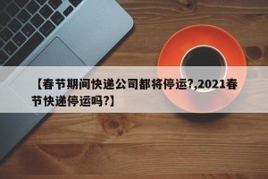 【春节期间快递公司都将停运?,2021春节快递停运吗?】
