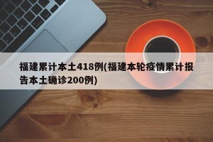 福建累计本土418例(福建本轮疫情累计报告本土确诊200例)