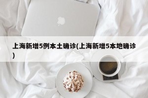 上海新增5例本土确诊(上海新增5本地确诊)