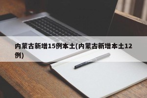 内蒙古新增15例本土(内蒙古新增本土12例)