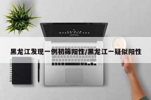 黑龙江发现一例初筛阳性/黑龙江一疑似阳性