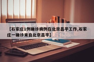 【石家庄1例确诊病例在北京昌平工作,石家庄一确诊来自北京昌平】