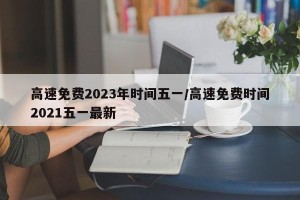 高速免费2023年时间五一/高速免费时间2021五一最新