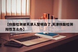 【核酸检测被天津人整明白了,天津核酸检测阳性怎么办】