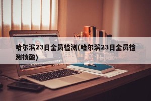 哈尔滨23日全员检测(哈尔滨23日全员检测核酸)