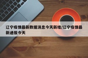 辽宁疫情最新数据消息今天新增/辽宁疫情最新通报今天