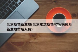 北京疫情新发地(北京本次疫情47%病例为新发地市场人员)