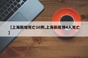 【上海新增死亡16例,上海新疫情4人死亡】