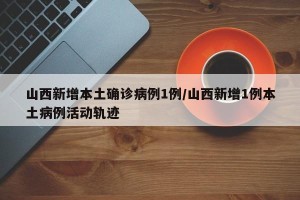 山西新增本土确诊病例1例/山西新增1例本土病例活动轨迹
