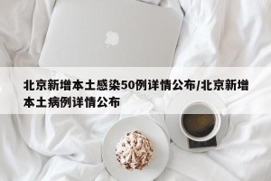 北京新增本土感染50例详情公布/北京新增本土病例详情公布