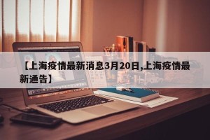 【上海疫情最新消息3月20日,上海疫情最新通告】