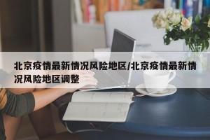 北京疫情最新情况风险地区/北京疫情最新情况风险地区调整