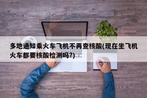 多地通知乘火车飞机不再查核酸(现在坐飞机火车都要核酸检测吗?)