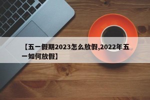 【五一假期2023怎么放假,2022年五一如何放假】