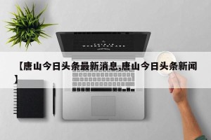 【唐山今日头条最新消息,唐山今日头条新闻】