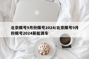北京限号9月份限号2024/北京限号9月份限号2024新能源车