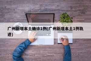 广州新增本土确诊1例(广州新增本土1例轨迹)