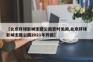 【北京环球影城主题公园暂时关闭,北京环球影城主题公园2021年开园】