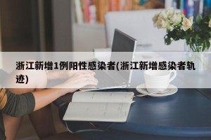浙江新增1例阳性感染者(浙江新增感染者轨迹)