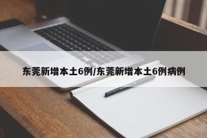 东莞新增本土6例/东莞新增本土6例病例